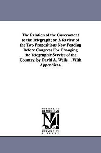 The Relation of the Government to the Telegraph; Or, a Review of the Two Propositions Now Pending Before Congress for Changing the Telegraphic Service of the Country. by David A. Wells ... with Appendices. (Paperback)
