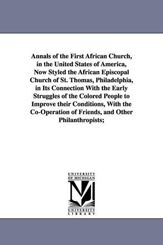 Annals of the First African Church, in the United States of America, Now Styled the African Episcopal Church of St. Thomas, Philadelphia, in Its Connection with the Early Struggles of the Colored People to Improve Their Conditions, with the Co-Operation of (Paperback)