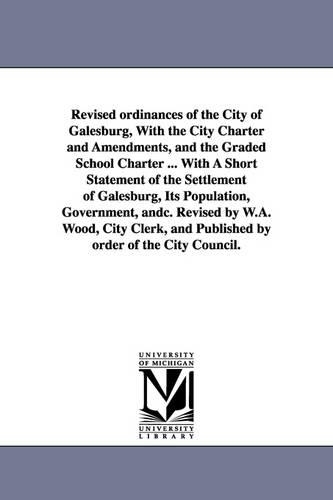 Revised Ordinances of the City of Galesburg, with the City Charter and Amendments, and the Graded School Charter ... with a Short Statement of the Settlement of Galesburg, Its Population, Government, Andc. Revised by W.A. Wood, City Clerk, and Published by (Paperback)