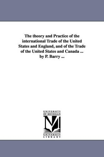 The Theory and Practice of the International Trade of the United States and England, and of the Trade of the United States and Canada ... by P. Barry ... (Paperback)