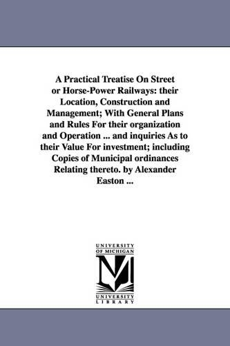 A Practical Treatise on Street or Horse-Power Railways: Their Location, Construction and Management; With General Plans and Rules for Their Organization and Operation ... and Inquiries as to Their Value for Investment; Including Copies of Municipal Ordinances Relating Thereto. by Alexander Easton ... (Paperback)