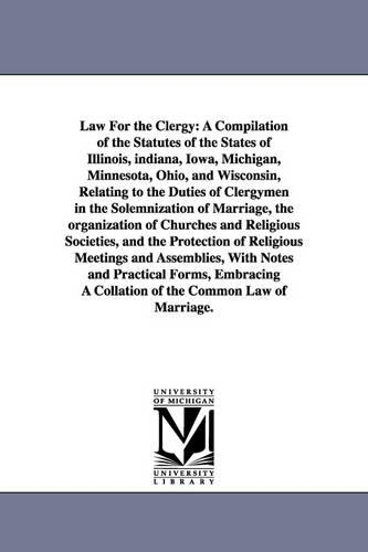 Law for the Clergy: A Compilation of the Statutes of the States of Illinois, Indiana, Iowa, Michigan, Minnesota, Ohio, and Wisconsin, Relating to the Duties of Clergymen in the Solemnization of Marriage, the Organization of Churches and Religious Societies, and the Protection (Paperback)