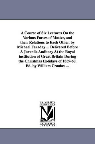 A Course of Six Lectures on the Various Forces of Matter, and Their Relations to Each Other. by Michael Faraday ... Delivered Before a Juvenile Auditory at the Royal Institution of Great Britain During the Christmas Holidays of 1859-60. Ed. by William Crooke (Paperback)