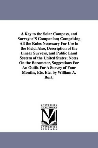 A Key to the Solar Compass, and Surveyor's Companion; Comprising All the Rules Necessary for Use in the Field. Also, Description of the Linear Surveys, and Public Land System of the United States; Notes on the Barometer, Suggestions for an Outfit for a Surve (Paperback)
