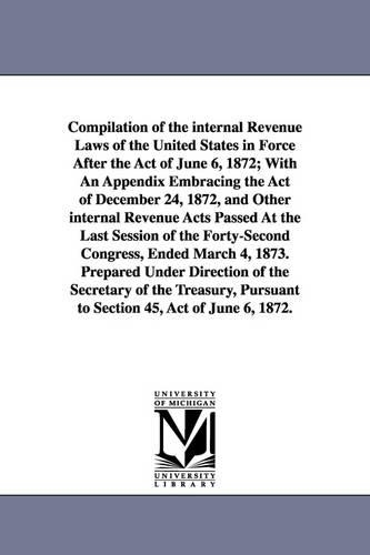 Compilation of the Internal Revenue Laws of the United States in Force After the Act of June 6, 1872; With an Appendix Embracing the Act of December 24, 1872, and Other Internal Revenue Acts Passed at the Last Session of the Forty-Second Congress, Ended Ma (Paperback)