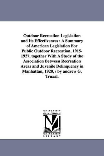 Outdoor Recreation Legislation and Its Effectiveness: A Summary of American Legislation for Public Outdoor Recreation, 1915-1927, Together with a Study of the Association Between Recreation Areas and Juvenile Delinquency in Manhattan, 1920, / By Andrew G. Truxal. (Paperback)