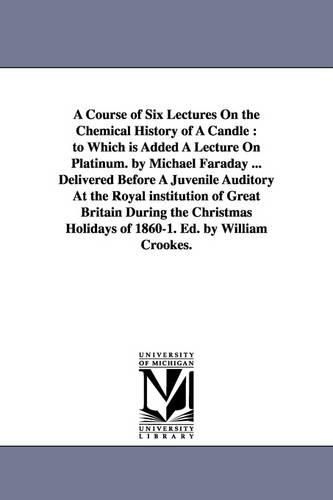A Course of Six Lectures on the Chemical History of a Candle: To Which Is Added a Lecture on Platinum. by Michael Faraday ... Delivered Before a Juvenile Auditory at the Royal Institution of Great Britain During the Christmas Holidays of 1860-1. Ed. by William Crookes. (Paperback)