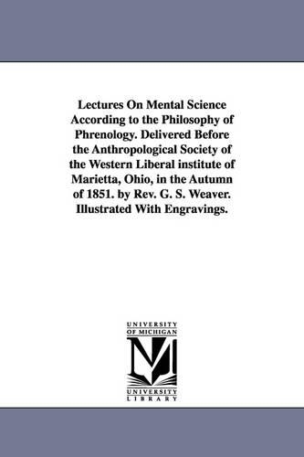 Lectures on Mental Science According to the Philosophy of Phrenology. Delivered Before the Anthropological Society of the Western Liberal Institute of Marietta, Ohio, in the Autumn of 1851. by REV. G. S. Weaver. Illustrated with Engravings. (Paperback)