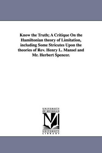 Know the Truth; A Critique on the Hamiltonian Theory of Limitation, Including Some Stricutes Upon the Theories of REV. Henry L. Mansel and Mr. Herbert Spencer. (Paperback)