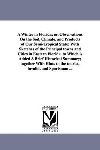 A Winter in Florida; Or, Observations on the Soil, Climate, and Products of Our Semi-Tropical State; With Sketches of the Principal Towns and Cities in Eastern Florida. to Which Is Added a Brief Historical Summary; Together with Hints to the Tourist, Invalid (Paperback)