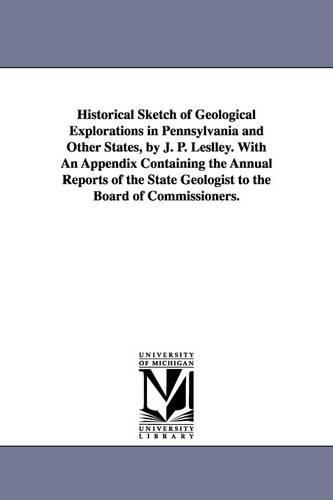 Historical Sketch of Geological Explorations in Pennsylvania and Other States, by J. P. Leslley. with an Appendix Containing the Annual Reports of the State Geologist to the Board of Commissioners. (Paperback)