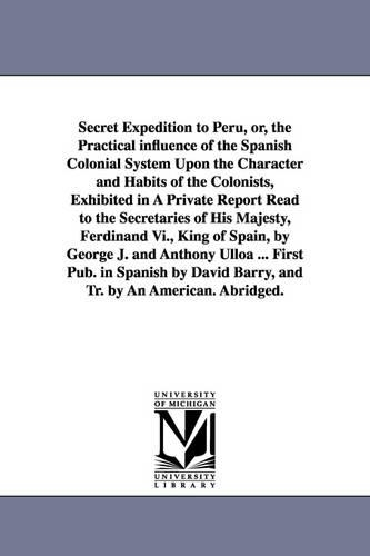 Secret Expedition to Peru, Or, the Practical Influence of the Spanish Colonial System Upon the Character and Habits of the Colonists, Exhibited in a Private Report Read to the Secretaries of His Majesty, Ferdinand VI., King of Spain, by George J. and Antho (Paperback)