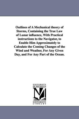 Outlines of a Mechanical Theory of Storms, Containing the True Law of Lunar Influence, with Practical Instructions to the Navigator, to Enable Him Approximately to Calculate the Coming Changes of the Wind and Weather, for Any Given Day, and for Any Part of (Paperback)