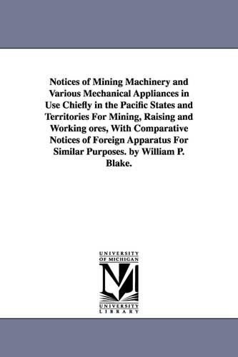 Notices of Mining Machinery and Various Mechanical Appliances in Use Chiefly in the Pacific States and Territories for Mining, Raising and Working Ores, with Comparative Notices of Foreign Apparatus for Similar Purposes. by William P. Blake. (Paperback)