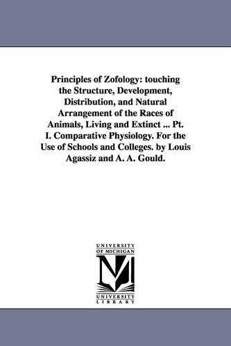 Principles of Zofology; Touching the Structure, Development, Distribution, and Natural Arrangement of the Races of Animals, Living and Extinct ... PT. I. Comparative Physiology. for the Use of Schools and Colleges. by Louis Agassiz and A. A. Gould. (Paperback)