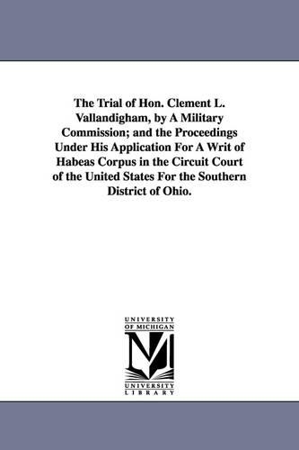 The Trial of Hon. Clement L. Vallandigham, by a Military Commission; And the Proceedings Under His Application for a Writ of Habeas Corpus in the Circuit Court of the United States for the Southern District of Ohio. (Paperback)