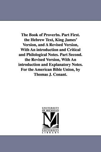 The Book of Proverbs. Part First. the Hebrew Text, King James' Version, and a Revised Version, with an Introduction and Critical and Philological Notes. Part Second. the Revised Version, with an Introduction and Explanatory Notes. for the American Bible Union, (Paperback)