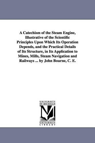 A Catechism of the Steam Engine, Illustrative of the Scientific Principles Upon Which Its Operation Depends, and the Practical Details of Its Structure, in Its Application to Mines, Mills, Steam Navigation and Railways ... by John Bourne, C. E. (Paperback)