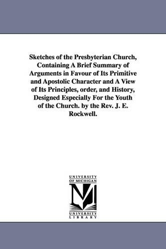 Sketches of the Presbyterian Church, Containing a Brief Summary of Arguments in Favour of Its Primitive and Apostolic Character and a View of Its Principles, Order, and History, Designed Especially for the Youth of the Church. by the REV. J. E. Rockwell. (Paperback)