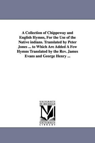 A Collection of Chippeway and English Hymns, for the Use of the Native Indians. Translated by Peter Jones ... to Which Are Added a Few Hymns Translated by the REV. James Evans and George Henry ... (Paperback)