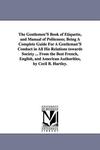 The Gentlemen's Book of Etiquette, and Manual of Politeness; Being a Complete Guide for a Gentleman's Conduct in All His Relations Towards Society ... from the Best French, English, and American Authorities, by Cecil B. Hartley. (Paperback)
