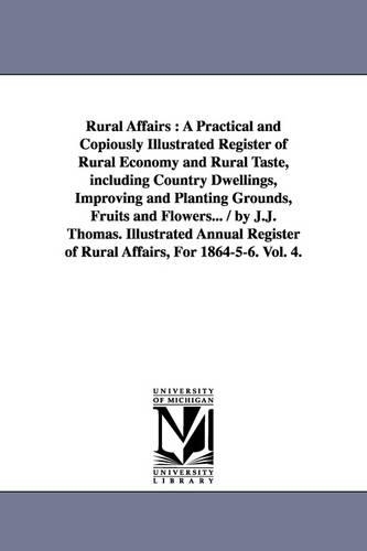 Rural Affairs: A Practical and Copiously Illustrated Register of Rural Economy and Rural Taste, Including Country Dwellings, Improving and Planting Grounds, Fruits and Flowers... / By J.J. Thomas. Illustrated Annual Register of Rural Affairs, for 1864-5-6. Vol. 4. (Paperback)