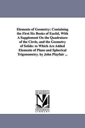 Elements of Geometry: Containing the First Six Books of Euclid, with a Supplement on the Quadrature of the Circle, and the Geometry of Solids: To Which Are Added Elements of Plane and Spherical Trigonometry. by John Playfair ... (Paperback)