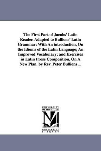 The First Part of Jacobs' Latin Reader. Adapted to Bullions' Latin Grammar: With an Introduction, on the Idioms of the Latin Language; An Improved Vocabulary; And Exercises in Latin Prose Composition, on a New Plan. by REV. Peter Bullions ... (Paperback)