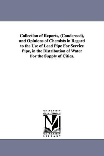 Collection of Reports, (Condensed), and Opinions of Chemists in Regard to the Use of Lead Pipe for Service Pipe, in the Distribution of Water for the Supply of Cities. (Paperback)
