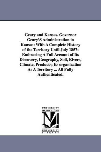 Geary and Kansas. Governor Geary's Administration in Kansas: With a Complete History of the Territory Until July 1857: Embracing a Full Account of Its Discovery, Geography, Soil, Rivers, Climate, Products; Its Organization as a Territory ... All Fully Authenticated. (Paperback)