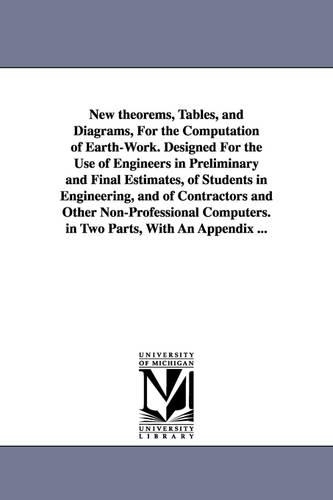 New Theorems, Tables, and Diagrams, for the Computation of Earth-Work. Designed for the Use of Engineers in Preliminary and Final Estimates, of Students in Engineering, and of Contractors and Other Non-Professional Computers. in Two Parts, with an Appendix (Paperback)