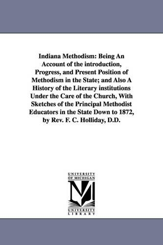 Indiana Methodism: Being an Account of the Introduction, Progress, and Present Position of Methodism in the State; And Also a History of the Literary Institutions Under the Care of the Church, with Sketches of the Principal Methodist Educators in the State Down to 1872, by R (Paperback)