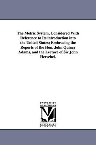 The Metric System, Considered with Reference to Its Introduction Into the United States; Embracing the Reports of the Hon. John Quincy Adams, and the Lecture of Sir John Herschel. (Paperback)