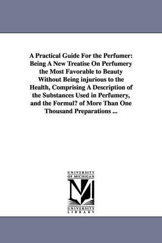 A Practical Guide for the Perfumer: Being a New Treatise on Perfumery the Most Favorable to Beauty Without Being Injurious to the Health, Comprising (Paperback)