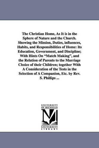 The Christian Home, as It Is in the Sphere of Nature and the Church. Showing the Mission, Duties, Influences, Habits, and Responsibilities of Home: Its Education, Government, and Discipline; With Hints on Match Making, and the Relation of Parents to the Marriage Choice of Their Children; Together with a Consideration of the Tests in the Selection of a Companion, Etc. by REV. S. Phillips ... (Paperback)