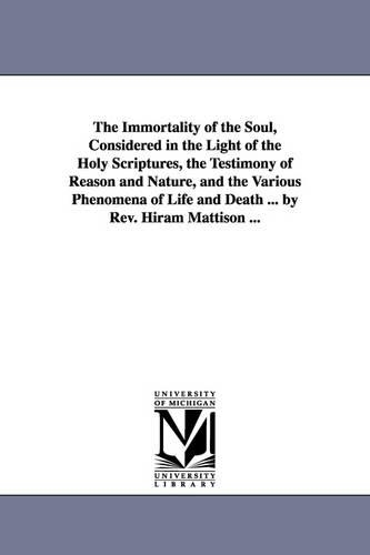 The Immortality of the Soul, Considered in the Light of the Holy Scriptures, the Testimony of Reason and Nature, and the Various Phenomena of Life and Death ... by REV. Hiram Mattison ... (Paperback)