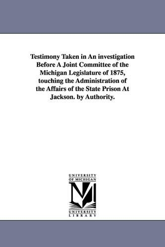 Testimony Taken in an Investigation Before a Joint Committee of the Michigan Legislature of 1875, Touching the Administration of the Affairs of the St (Paperback)