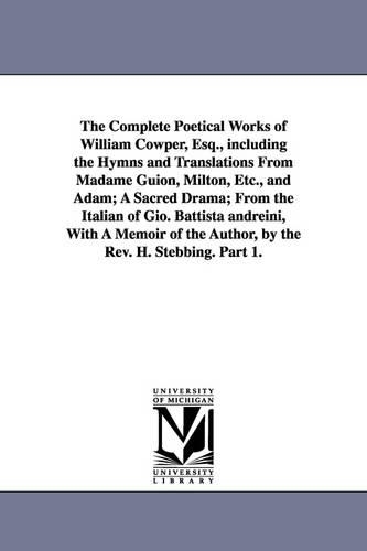 The Complete Poetical Works of William Cowper, Esq., Including the Hymns and Translations from Madame Guion, Milton, Etc., and Adam; A Sacred Drama; From the Italian of Gio. Battista Andreini, with a Memoir of the Author, by the REV. H. Stebbing. Part 1. (Paperback)