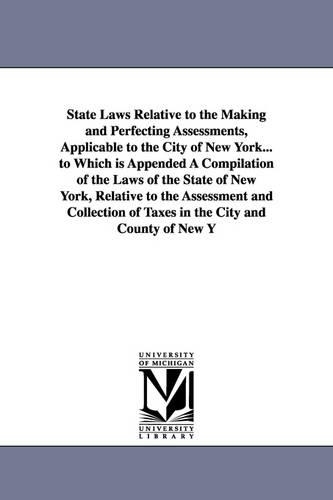 State Laws Relative to the Making and Perfecting Assessments, Applicable to the City of New York... to Which Is Appended a Compilation of the Laws of the State of New York, Relative to the Assessment and Collection of Taxes in the City and County of New Yo (Paperback)