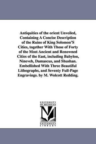 Antiquities of the Orient Unveiled, Containing a Concise Description of the Ruins of King Solomon's Cities, Together with Those of Forty of the Most a (Paperback)
