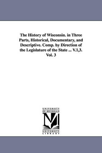 The History of Wisconsin. in Three Parts, Historical, Documentary, and Descriptive. Comp. by Direction of the Legislature of the State ... V.1,3. Vol. 3 (Paperback)
