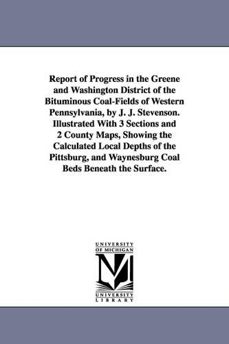 Report of Progress in the Greene and Washington District of the Bituminous Coal-Fields of Western Pennsylvania, by J. J. Stevenson. Illustrated with 3 Sections and 2 County Maps, Showing the Calculated Local Depths of the Pittsburg, and Waynesburg Coal Bed (Paperback)