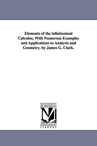 Elements of the Infinitesimal Calculus, with Numerous Examples and Applications to Analysis and Geometry. by James G. Clark. (Paperback)