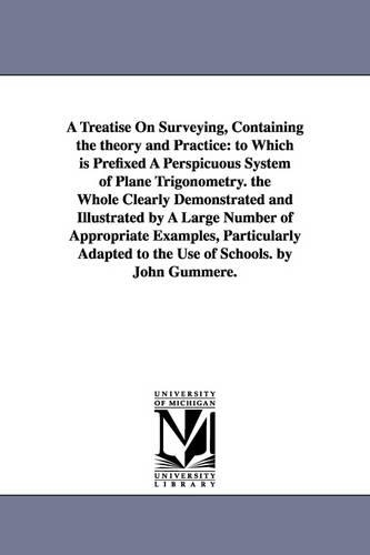 A Treatise on Surveying, Containing the Theory and Practice: To Which Is Prefixed a Perspicuous System of Plane Trigonometry. the Whole Clearly Demonstrated and Illustrated by a Large Number of Appropriate Examples, Particularly Adapted to the Use of Schools. by John Gummere. (Paperback)