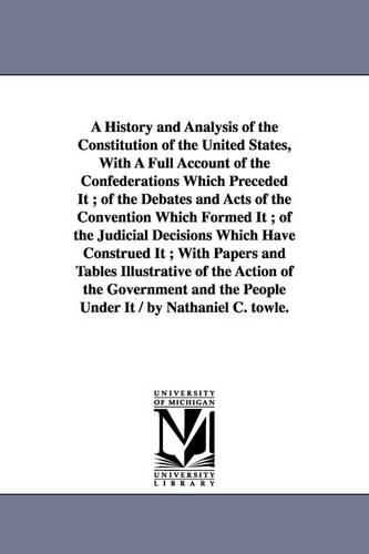 A History and Analysis of the Constitution of the United States, with a Full Account of the Confederations Which Preceded It; Of the Debates and Acts of the Convention Which Formed It; Of the Judicial Decisions Which Have Construed It; With Papers and Tables (Paperback)