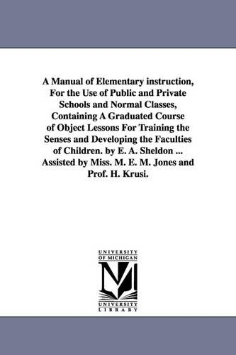 A Manual of Elementary Instruction, for the Use of Public and Private Schools and Normal Classes, Containing a Graduated Course of Object Lessons for Training the Senses and Developing the Faculties of Children. by E. A. Sheldon ... Assisted by Miss. M. E. M (Paperback)