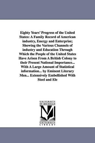 Eighty Years' Progress of the United States: A Family Record of American Industry, Energy and Enterprise; Showing the Various Channels of Industry and Education Through Which the People of the United States Have Arisen from a British Colony to Their Present National Importance... with a Large Amount (Paperback)