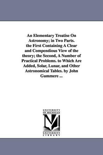 An Elementary Treatise on Astronomy; In Two Parts. the First Containing a Clear and Compendious View of the Theory; The Second, a Number of Practical Problems. to Which Are Added, Solar, Lunar, and Other Astronomical Tables. by John Gummere ... (Paperback)