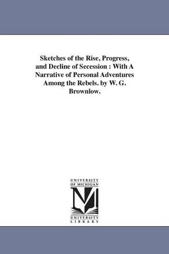 Sketches of the Rise, Progress, and Decline of Secession: With a Narrative of Personal Adventures Among the Rebels. by W. G. Brownlow. (Paperback)
