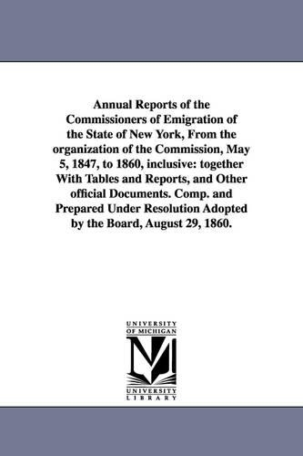Annual Reports of the Commissioners of Emigration of the State of New York, from the Organization of the Commission, May 5, 1847, to 1860, Inclusive: Together with Tables and Reports, and Other Official Documents. Comp. and Prepared Under Resolution Adopted by the Board, August 29, 1860. (Paperback)
